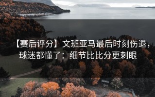 【赛后评分】文班亚马最后时刻伤退，球迷都懂了：细节比比分更刺眼