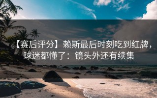 【赛后评分】赖斯最后时刻吃到红牌，球迷都懂了：镜头外还有续集