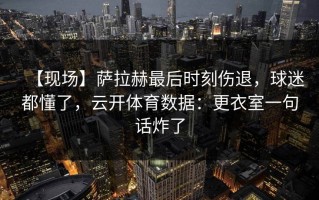 【现场】萨拉赫最后时刻伤退，球迷都懂了，云开体育数据：更衣室一句话炸了