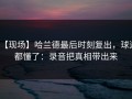 【现场】哈兰德最后时刻复出，球迷都懂了：录音把真相带出来