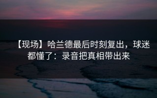 【现场】哈兰德最后时刻复出，球迷都懂了：录音把真相带出来
