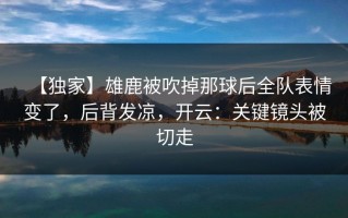 【独家】雄鹿被吹掉那球后全队表情变了，后背发凉，开云：关键镜头被切走