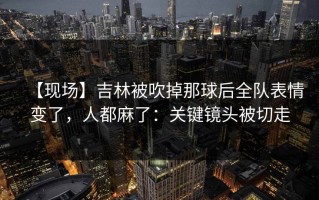 【现场】吉林被吹掉那球后全队表情变了，人都麻了：关键镜头被切走