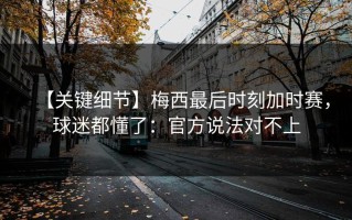 【关键细节】梅西最后时刻加时赛，球迷都懂了：官方说法对不上
