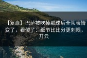 【复盘】巴萨被吹掉那球后全队表情变了，看傻了：细节比比分更刺眼，开云