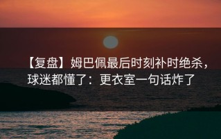 【复盘】姆巴佩最后时刻补时绝杀，球迷都懂了：更衣室一句话炸了