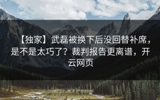 【独家】武磊被换下后没回替补席，是不是太巧了？裁判报告更离谱，开云网页