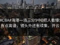 #CBA#海港一场三分9中0把人看懵，有点离谱，镜头外还有续集，开云