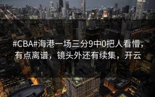 #CBA#海港一场三分9中0把人看懵，有点离谱，镜头外还有续集，开云