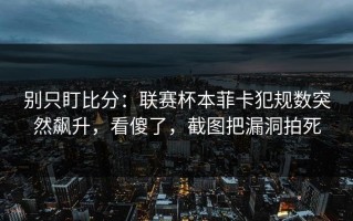 别只盯比分：联赛杯本菲卡犯规数突然飙升，看傻了，截图把漏洞拍死
