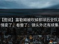 【图说】富勒姆被吹掉那球后全队表情变了，看傻了：镜头外还有续集