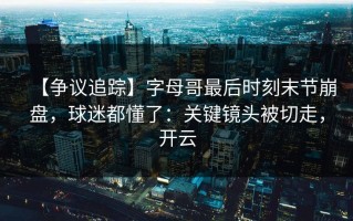【争议追踪】字母哥最后时刻末节崩盘，球迷都懂了：关键镜头被切走，开云