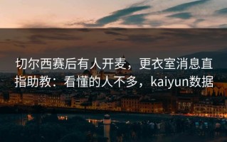 切尔西赛后有人开麦，更衣室消息直指助教：看懂的人不多，kaiyun数据