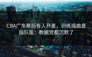 CBA广东赛后有人开麦，训练插曲直指队医：数据党都沉默了