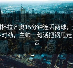 亚洲杯拉齐奥15分钟连丢两球，越看越不对劲，主帅一句话把锅甩走，开云