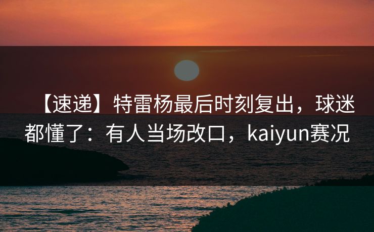【速递】特雷杨最后时刻复出，球迷都懂了：有人当场改口，kaiyun赛况-第1张图片-开云体育官方网站登录 - 用户专属入口