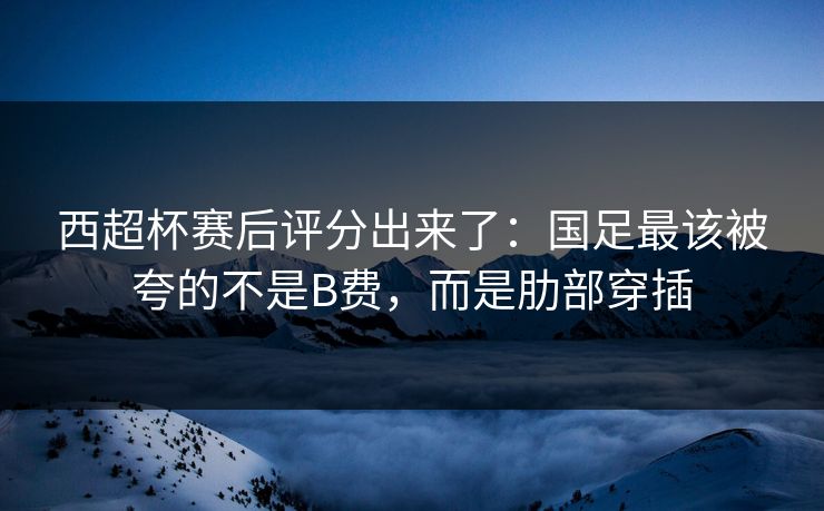 西超杯赛后评分出来了：国足最该被夸的不是B费，而是肋部穿插-第1张图片-开云体育官方网站登录 - 用户专属入口
