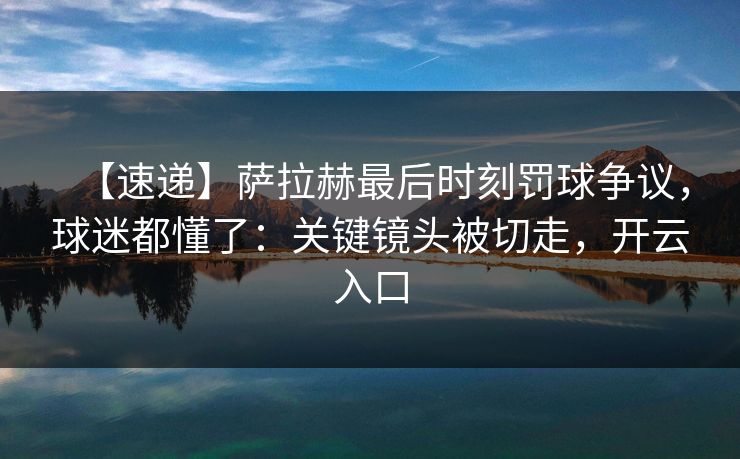 【速递】萨拉赫最后时刻罚球争议，球迷都懂了：关键镜头被切走，开云入口-第1张图片-开云体育官方网站登录 - 用户专属入口
