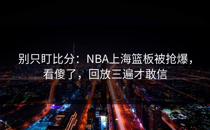 别只盯比分：NBA上海篮板被抢爆，看傻了，回放三遍才敢信-第1张图片-开云体育官方网站登录 - 用户专属入口