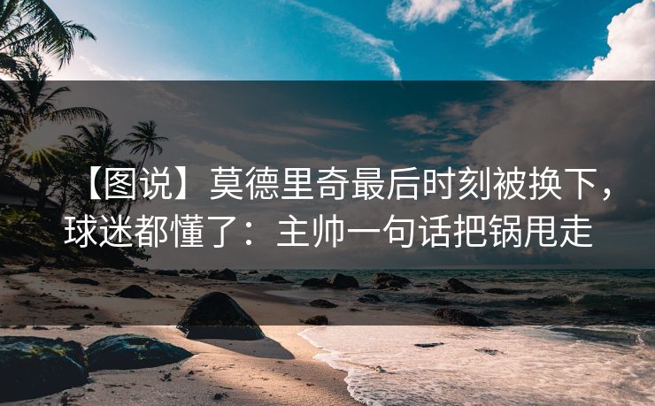 【图说】莫德里奇最后时刻被换下，球迷都懂了：主帅一句话把锅甩走-第1张图片-开云体育官方网站登录 - 用户专属入口