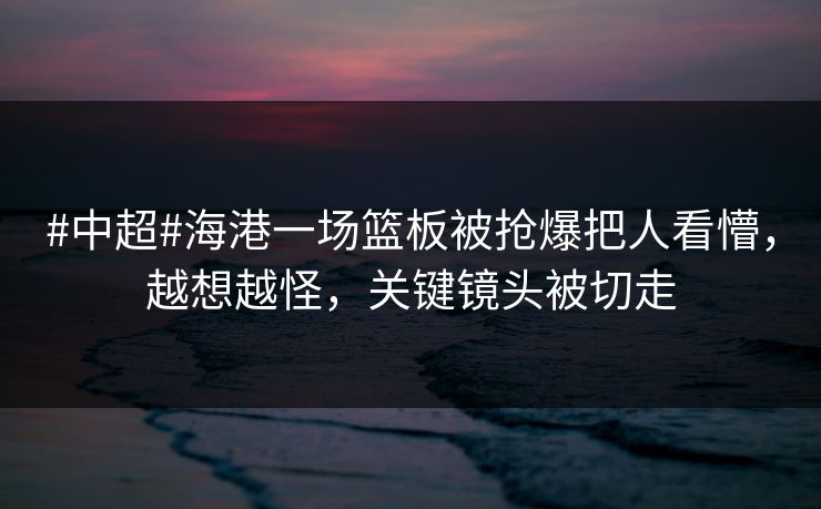 #中超#海港一场篮板被抢爆把人看懵，越想越怪，关键镜头被切走-第1张图片-开云体育官方网站登录 - 用户专属入口