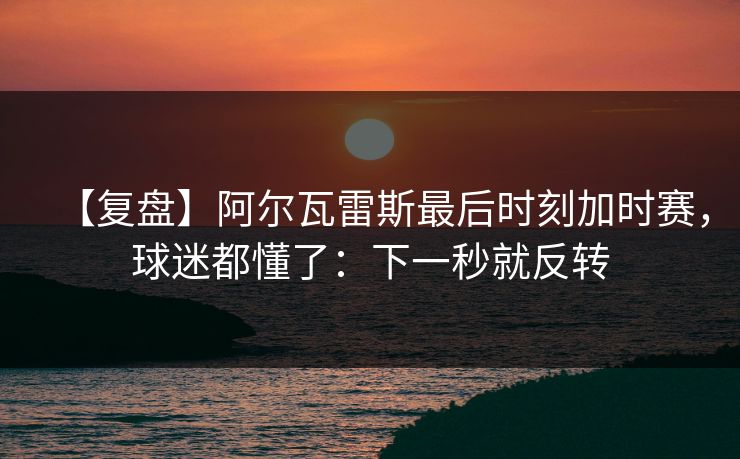 【复盘】阿尔瓦雷斯最后时刻加时赛，球迷都懂了：下一秒就反转-第1张图片-开云体育官方网站登录 - 用户专属入口