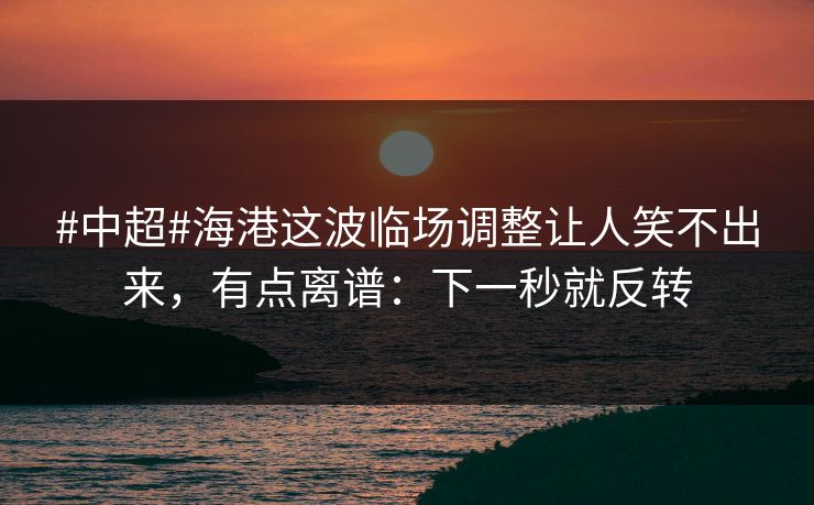 #中超#海港这波临场调整让人笑不出来，有点离谱：下一秒就反转-第1张图片-开云体育官方网站登录 - 用户专属入口