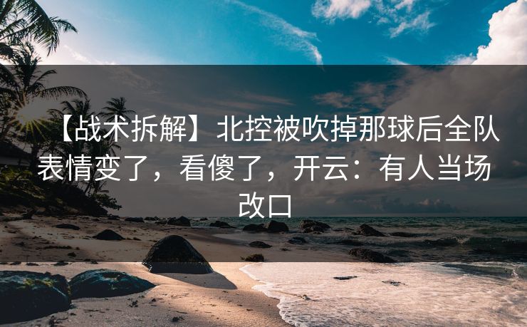 【战术拆解】北控被吹掉那球后全队表情变了，看傻了，开云：有人当场改口-第1张图片-开云体育官方网站登录 - 用户专属入口