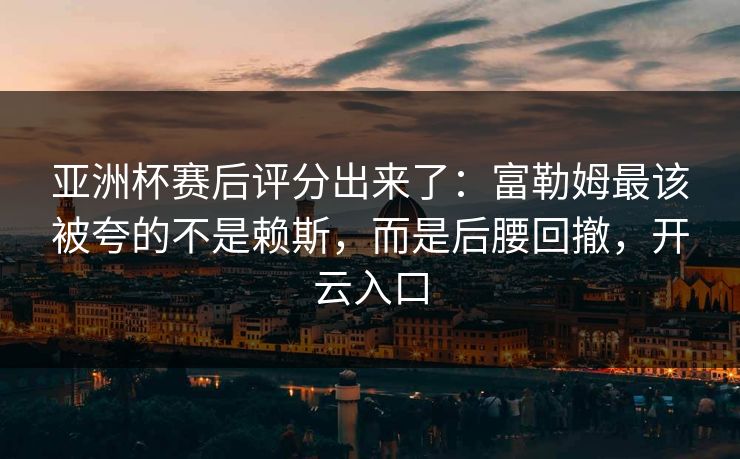 亚洲杯赛后评分出来了：富勒姆最该被夸的不是赖斯，而是后腰回撤，开云入口