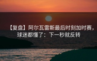 【复盘】阿尔瓦雷斯最后时刻加时赛，球迷都懂了：下一秒就反转