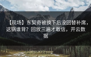 【现场】东契奇被换下后没回替补席，这锅谁背？回放三遍才敢信，开云数据