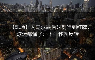 【现场】内马尔最后时刻吃到红牌，球迷都懂了：下一秒就反转