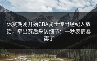 休赛期刚开始CBA骑士传出经纪人放话，牵出赛后采访细节：一秒表情暴露了