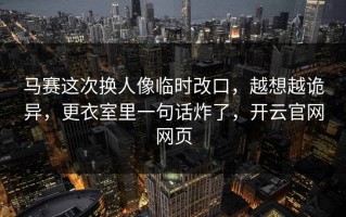 马赛这次换人像临时改口，越想越诡异，更衣室里一句话炸了，开云官网网页