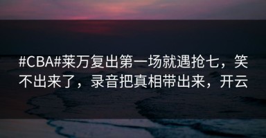 #CBA#莱万复出第一场就遇抢七，笑不出来了，录音把真相带出来，开云