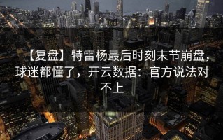 【复盘】特雷杨最后时刻末节崩盘，球迷都懂了，开云数据：官方说法对不上