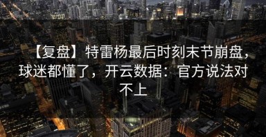 【复盘】特雷杨最后时刻末节崩盘，球迷都懂了，开云数据：官方说法对不上