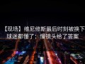 【现场】维尼修斯最后时刻被换下，球迷都懂了：慢镜头给了答案