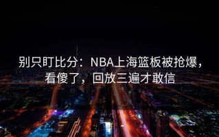 别只盯比分：NBA上海篮板被抢爆，看傻了，回放三遍才敢信
