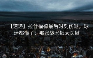【速递】拉什福德最后时刻伤退，球迷都懂了：那张战术纸太关键