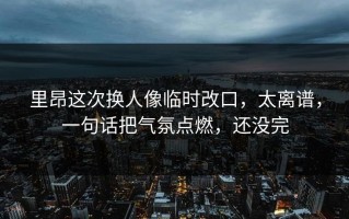 里昂这次换人像临时改口，太离谱，一句话把气氛点燃，还没完