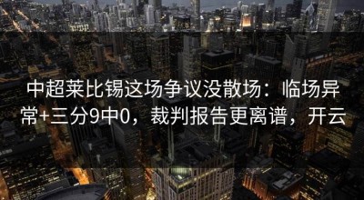 中超莱比锡这场争议没散场：临场异常+三分9中0，裁判报告更离谱，开云