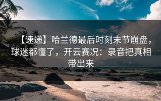 【速递】哈兰德最后时刻末节崩盘，球迷都懂了，开云赛况：录音把真相带出来
