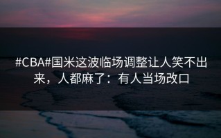#CBA#国米这波临场调整让人笑不出来，人都麻了：有人当场改口