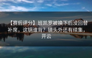 【赛后评分】班凯罗被换下后没回替补席，这锅谁背？镜头外还有续集，开云