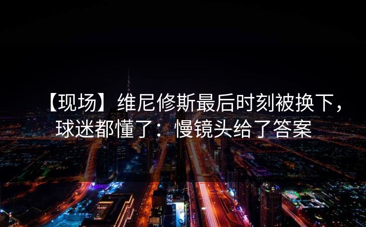 【现场】维尼修斯最后时刻被换下，球迷都懂了：慢镜头给了答案-第1张图片-开云体育官方网站登录 - 用户专属入口