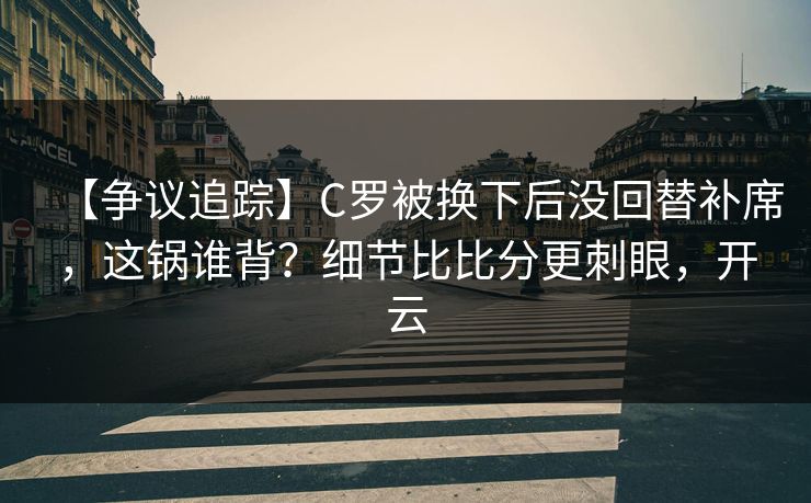 【争议追踪】C罗被换下后没回替补席，这锅谁背？细节比比分更刺眼，开云-第1张图片-开云体育官方网站登录 - 用户专属入口
