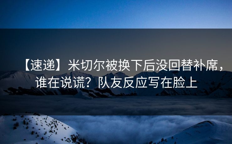 【速递】米切尔被换下后没回替补席，谁在说谎？队友反应写在脸上-第1张图片-开云体育官方网站登录 - 用户专属入口