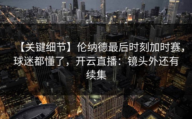【关键细节】伦纳德最后时刻加时赛，球迷都懂了，开云直播：镜头外还有续集-第1张图片-开云体育官方网站登录 - 用户专属入口