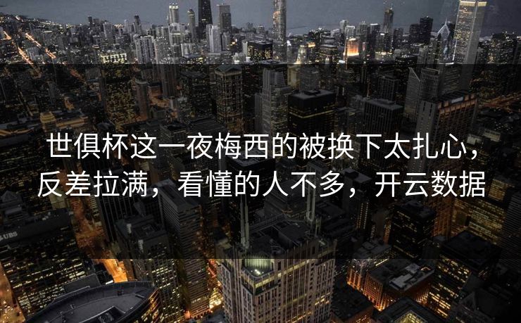 世俱杯这一夜梅西的被换下太扎心，反差拉满，看懂的人不多，开云数据-第1张图片-开云体育官方网站登录 - 用户专属入口
